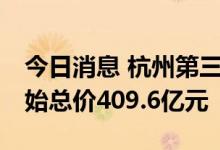 今日消息 杭州第三批集中供地19宗地块，起始总价409.6亿元