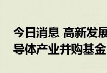 今日消息 高新发展：控股股东拟发起设立半导体产业并购基金