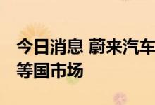 今日消息 蔚来汽车将于2025年进入美澳法日等国市场