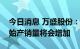 今日消息 万盛股份：涂料助剂预计三季度开始产销量将会增加