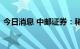 今日消息 中邮证券：稀土价格或将触底反弹