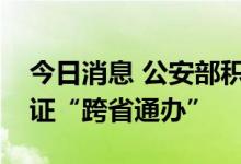今日消息 公安部积极推进首次申领居民身份证“跨省通办”