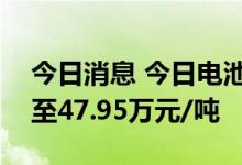 今日消息 今日电池级碳酸锂再涨1000元/吨至47.95万元/吨