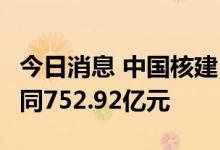 今日消息 中国核建：截至7月公司累计新签合同752.92亿元