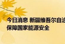 今日消息 新疆维吾尔自治区扎实推动能源高质量发展 有效保障国家能源安全