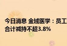 今日消息 金域医学：员工持股平台鑫镘域、圣铂域及锐致拟合计减持不超3.8%