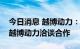 今日消息 越博动力：三峡科技领导一行到访越博动力洽谈合作