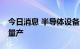 今日消息 半导体设备业者：台积电3纳米9月量产