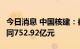 今日消息 中国核建：截至7月公司累计新签合同752.92亿元