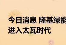 今日消息 隆基绿能李振国：全球光伏已正式进入太瓦时代