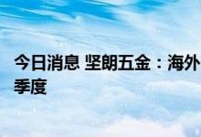 今日消息 坚朗五金：海外市场三至四季度增速预计会高于二季度