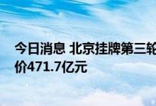 今日消息 北京挂牌第三轮集中供地地块：共计18宗 总起始价471.7亿元