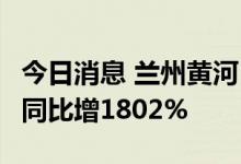 今日消息 兰州黄河：上半年净利2288.8万元 同比增1802%