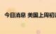 今日消息 美国上周初请失业金人数25万人