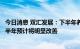 今日消息 双汇发展：下半年养猪业和禽产业经营情况环比上半年预计将明显改善