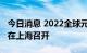 今日消息 2022全球元宇宙大会首站今明两天在上海召开