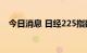 今日消息 日经225指数日内跌幅达1.00%