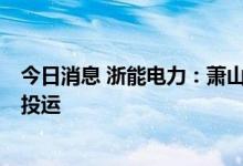 今日消息 浙能电力：萧山电厂储能电站按计划预计于8月底投运
