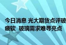 今日消息 光大期货点评玻璃下跌：地产竣工数据大概率表现疲软  玻璃需求难寻亮点