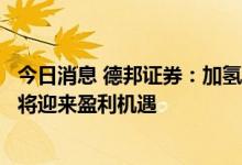 今日消息 德邦证券：加氢站建设成本有望降低，加氢站运营将迎来盈利机遇