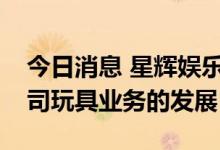 今日消息 星辉娱乐：鼓励生育政策有利于公司玩具业务的发展