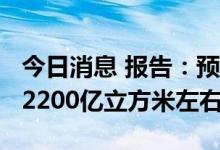 今日消息 报告：预计2022年全国天然气产量2200亿立方米左右