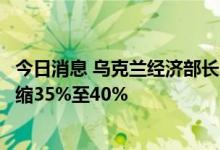 今日消息 乌克兰经济部长：到今年年底，乌克兰经济可能收缩35%至40%