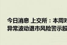 今日消息 上交所：本周对*ST未来、*ST园城、*ST西源等异常波动退市风险警示股票进行重点监控