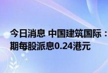 今日消息 中国建筑国际：上半年净利润同比增加20.4%  中期每股派息0.24港元
