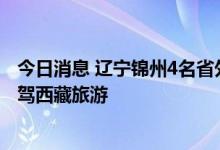 今日消息 辽宁锦州4名省外返锦人员核酸检测结果异常 曾自驾西藏旅游