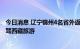 今日消息 辽宁锦州4名省外返锦人员核酸检测结果异常 曾自驾西藏旅游