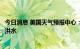 今日消息 美国天气预报中心：美西南部将遭遇强降雨或暴发洪水