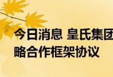 今日消息 皇氏集团与阜阳经济开发区签署战略合作框架协议