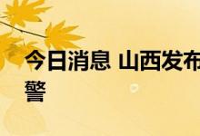 今日消息 山西发布山洪灾害气象风险橙色预警