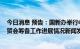 今日消息 预告：国新办举行中国服务贸易发展和2022年服贸会筹备工作进展情况新闻发布会