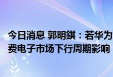 今日消息 郭明錤：若华为Mate50市场反应好 有利于降低消费电子市场下行周期影响