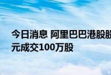 今日消息 阿里巴巴港股股票通过大宗交易以每股88.725港元成交100万股