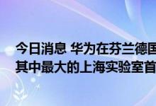 今日消息 华为在芬兰德国法国日本等地布局七大研发中心 其中最大的上海实验室首次公开