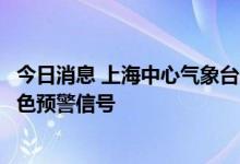 今日消息 上海中心气象台：高温橙色预警信号更新为高温红色预警信号