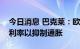 今日消息 巴克莱：欧洲央行料将进一步提高利率以抑制通胀