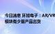 今日消息 环旭电子：AR/VR相关产品的无线通信与系统级模块有少量产品出货