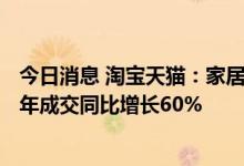 今日消息 淘宝天猫：家居家装新零售覆盖357个城市，上财年成交同比增长60%