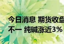 今日消息 期货收盘：国内期货夜盘收盘涨跌不一 纯碱涨近3%