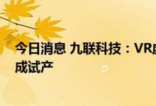 今日消息 九联科技：VR虚拟现实系统解决方案项目已经完成试产