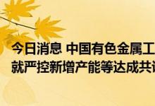 今日消息 中国有色金属工业协会铝业分会：骨干氧化铝企业就严控新增产能等达成共识