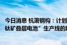 今日消息 杭萧钢构：计划于12月底前完成“高效异质结+钙钛矿叠层电池”生产线的建设工作