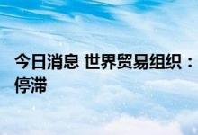 今日消息 世界贸易组织：商品贸易晴雨表显示全球贸易增长停滞