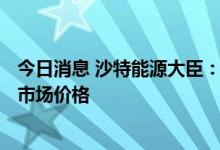 今日消息 沙特能源大臣：欧佩克+可能需要收紧产量以稳定市场价格