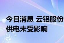 今日消息 云铝股份：目前公司生产经营正常，供电未受影响