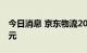 今日消息 京东物流2022年上半年营收586亿元